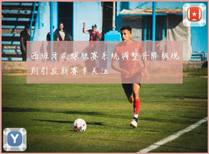 西班牙足球联赛系统调整升降级规则引发新赛季关注
