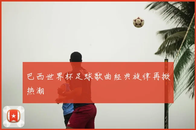 巴西世界杯足球歌曲经典旋律再掀热潮