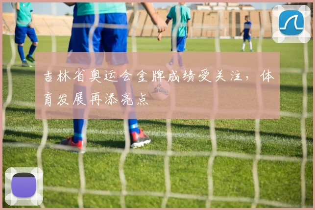 吉林省奥运会金牌成绩受关注,体育发展再添亮点