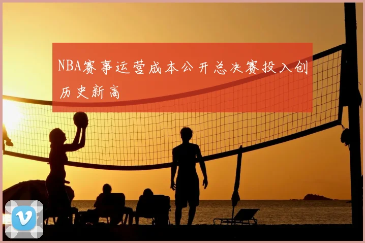 NBA赛事运营成本公开总决赛投入创历史新高