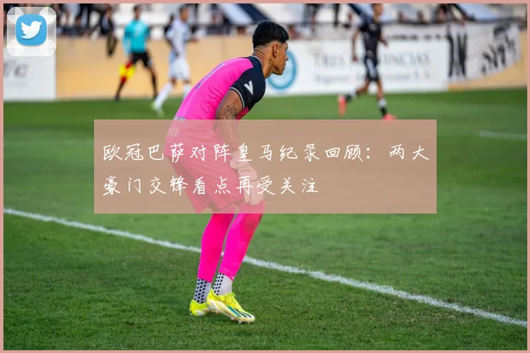 欧冠巴萨对阵皇马纪录回顾：两大豪门交锋看点再受关注