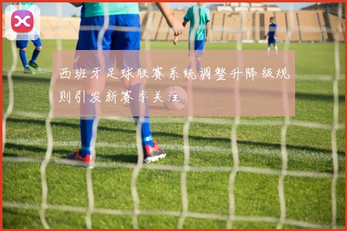 西班牙足球联赛系统调整升降级规则引发新赛季关注