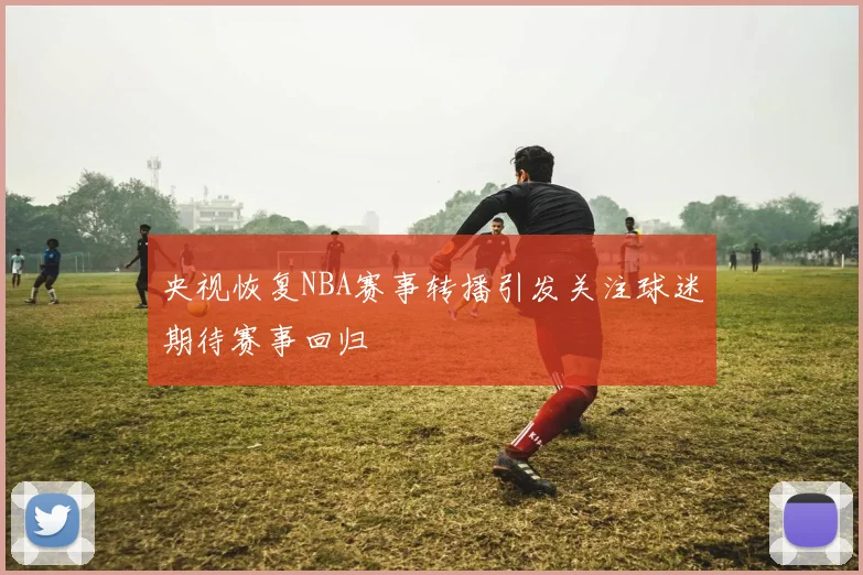 央视恢复NBA赛事转播引发关注球迷期待赛事回归