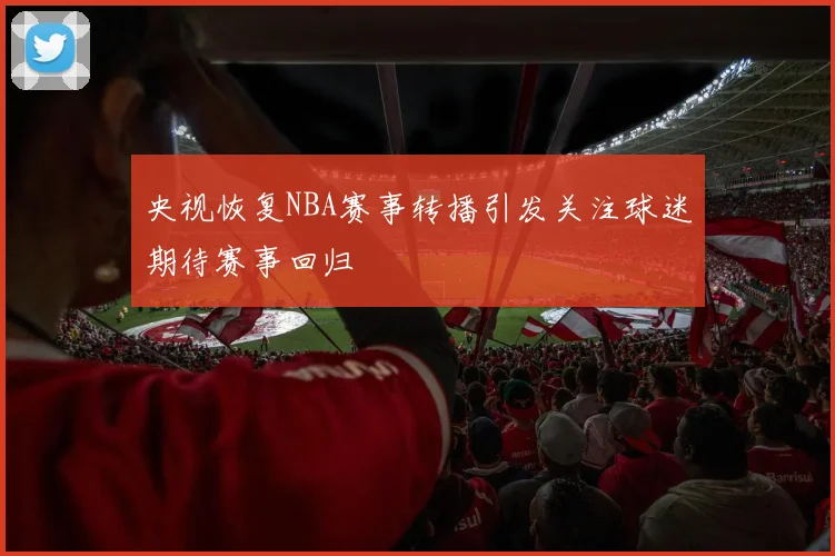 央视恢复NBA赛事转播引发关注球迷期待赛事回归
