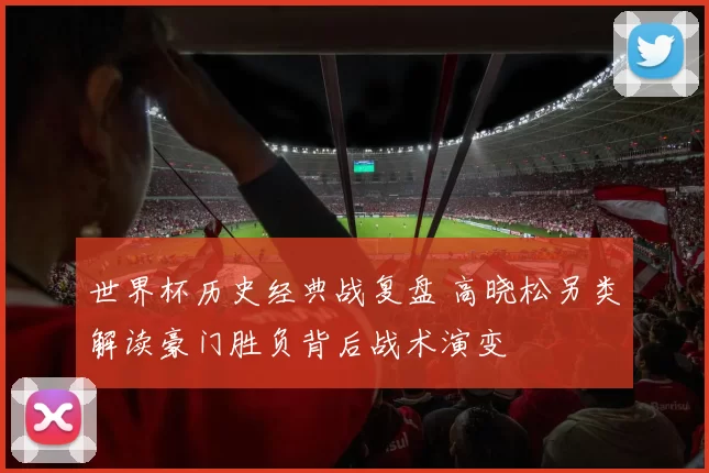 世界杯历史经典战复盘 高晓松另类解读豪门胜负背后战术演变