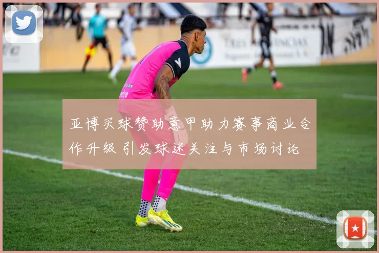 亚博买球赞助意甲助力赛事商业合作升级 引发球迷关注与市场讨论