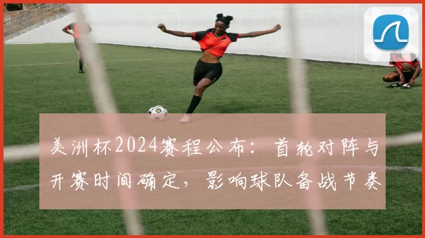美洲杯2024赛程公布：首轮对阵与开赛时间确定，影响球队备战节奏