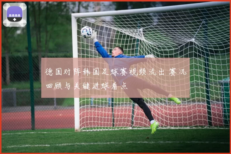 德国对阵韩国足球赛视频流出 赛况回顾与关键进球看点