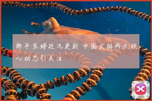 郎平朱婷近况更新 中国女排两大核心动态引关注