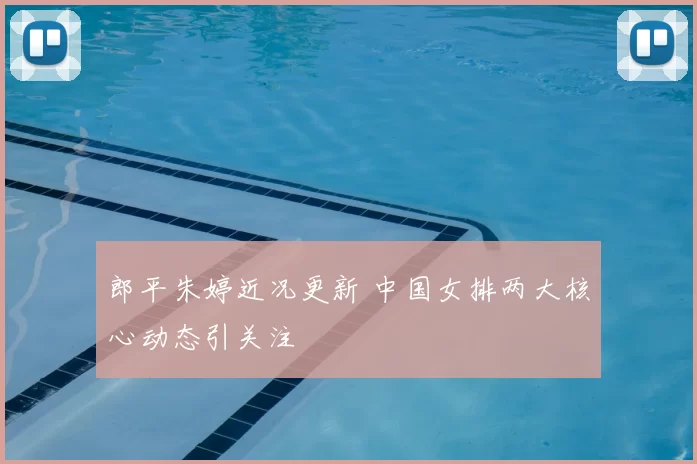 郎平朱婷近况更新 中国女排两大核心动态引关注