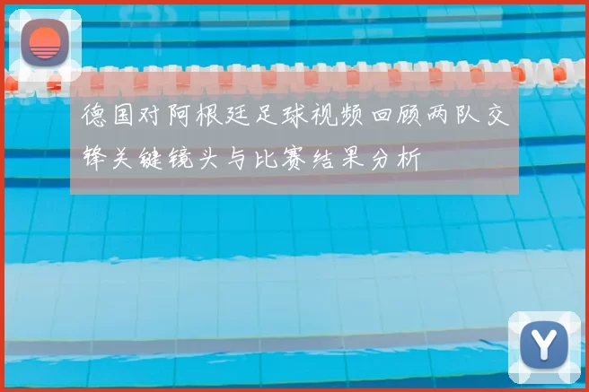 德国对阿根廷足球视频回顾两队交锋关键镜头与比赛结果分析
