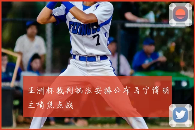 亚洲杯裁判执法安排公布马宁傅明主哨焦点战