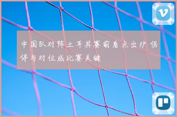 中国队对阵土耳其赛前看点出炉 伤停与对位成比赛关键