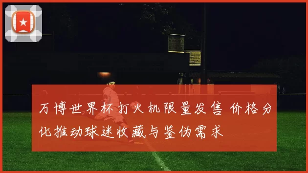 万博世界杯打火机限量发售 价格分化推动球迷收藏与鉴伪需求