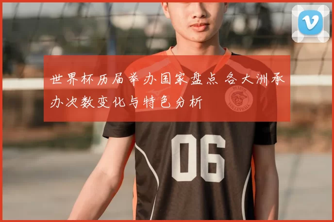 世界杯历届举办国家盘点 各大洲承办次数变化与特色分析