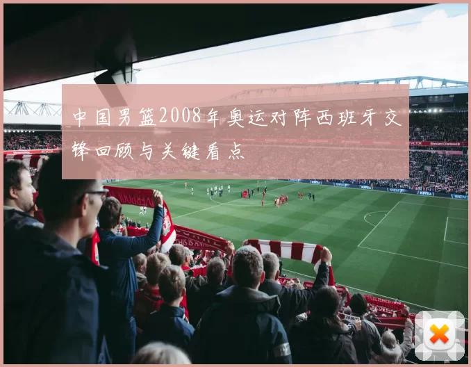 中国男篮2008年奥运对阵西班牙交锋回顾与关键看点