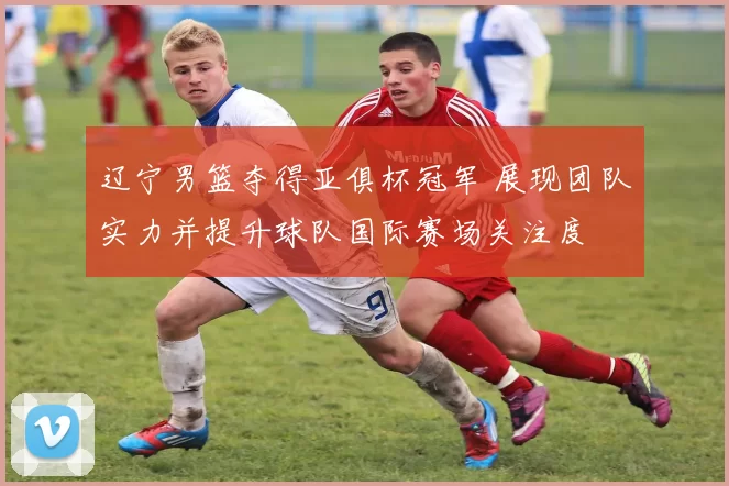 辽宁男篮夺得亚俱杯冠军 展现团队实力并提升球队国际赛场关注度