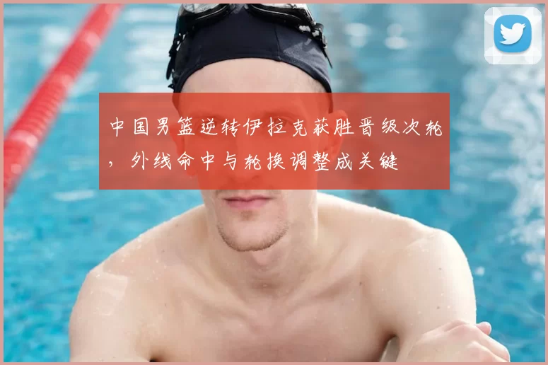 中国男篮逆转伊拉克获胜晋级次轮，外线命中与轮换调整成关键