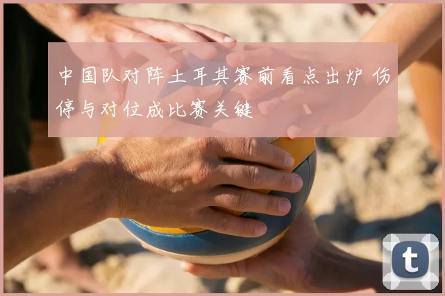 中国队对阵土耳其赛前看点出炉 伤停与对位成比赛关键