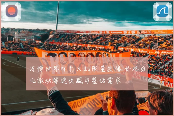 万博世界杯打火机限量发售 价格分化推动球迷收藏与鉴伪需求