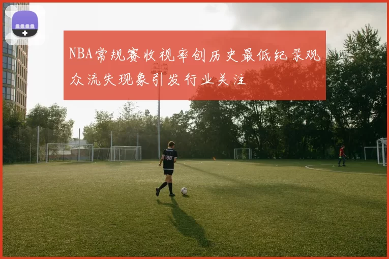 NBA常规赛收视率创历史最低纪录观众流失现象引发行业关注