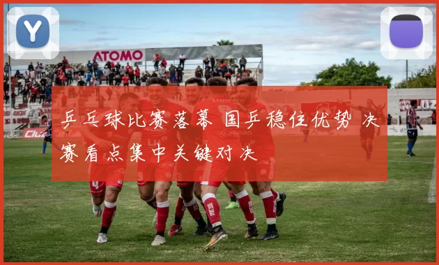 乒乓球比赛落幕 国乒稳住优势 决赛看点集中关键对决