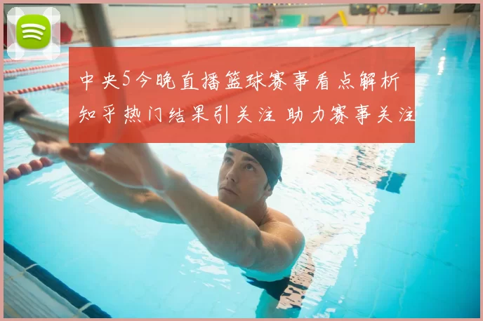 中央5今晚直播篮球赛事看点解析 知乎热门结果引关注 助力赛事关注度提升