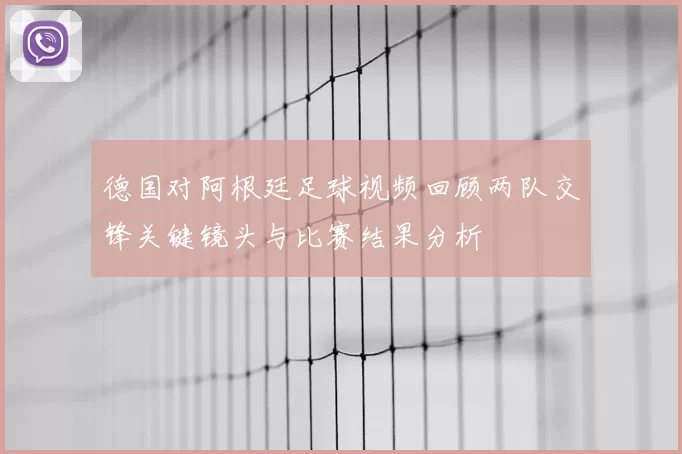 德国对阿根廷足球视频回顾两队交锋关键镜头与比赛结果分析
