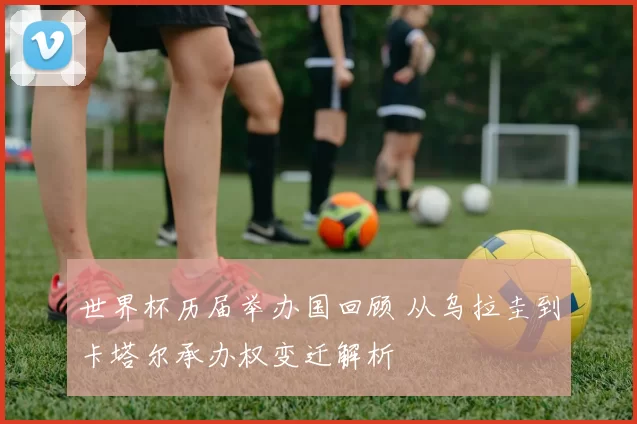 世界杯历届举办国回顾 从乌拉圭到卡塔尔承办权变迁解析