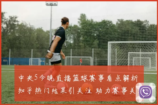 中央5今晚直播篮球赛事看点解析 知乎热门结果引关注 助力赛事关注度提升