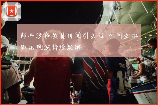 郎平涉事被捕传闻引关注 中国女排舆论风波持续发酵