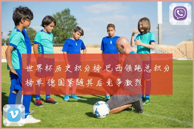 世界杯历史积分榜 巴西领跑总积分榜单 德国紧随其后竞争激烈