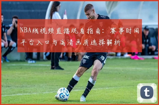 NBA线视频直播观看指南:赛事时间平台入口与高清画质选择解析