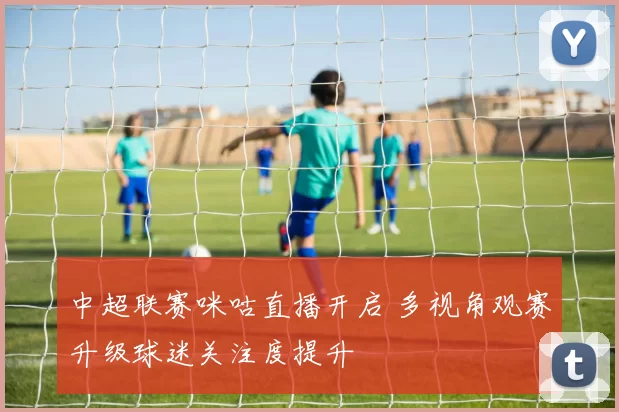 中超联赛咪咕直播开启 多视角观赛升级球迷关注度提升