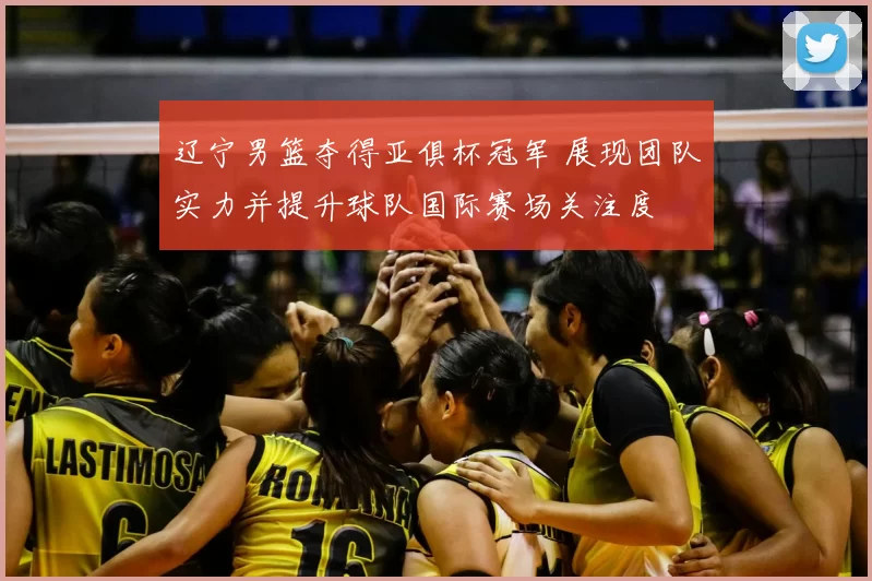 辽宁男篮夺得亚俱杯冠军 展现团队实力并提升球队国际赛场关注度