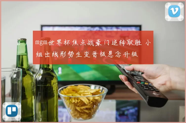 mgm世界杯焦点战豪门逆转取胜 小组出线形势生变晋级悬念升级