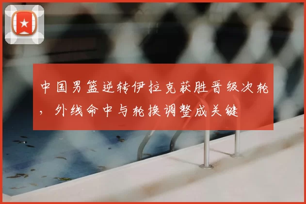 中国男篮逆转伊拉克获胜晋级次轮，外线命中与轮换调整成关键