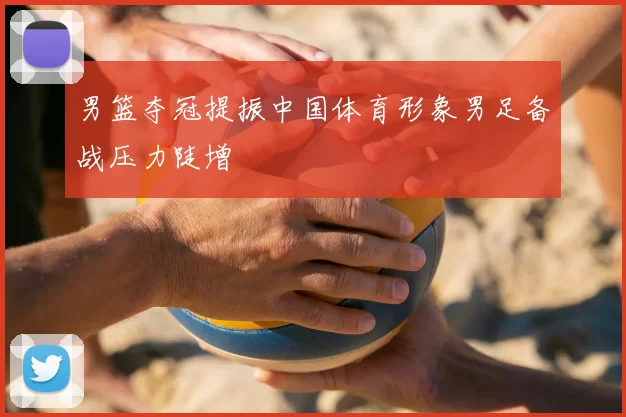 男篮夺冠提振中国体育形象男足备战压力陡增